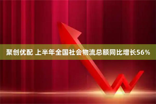 聚创优配 上半年全国社会物流总额同比增长56%