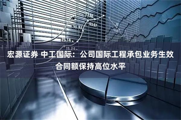 宏源证券 中工国际：公司国际工程承包业务生效合同额保持高位水平