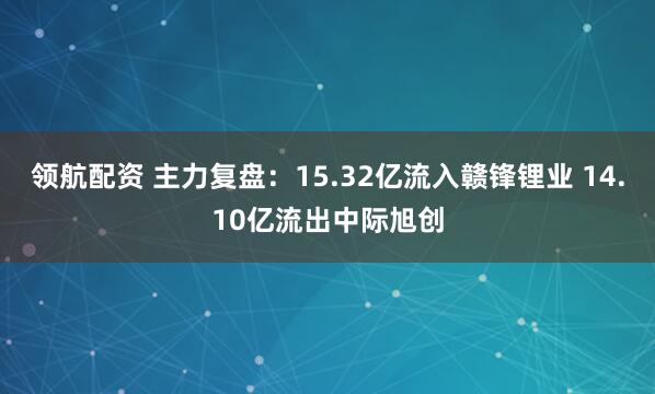 领航配资 主力复盘：15.32亿流入赣锋锂业 14.10亿流出中际旭创