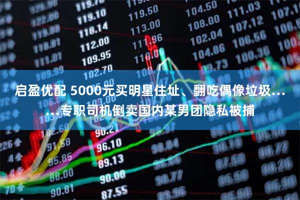 启盈优配 5000元买明星住址、翻吃偶像垃圾……专职司机倒卖国内某男团隐私被捕