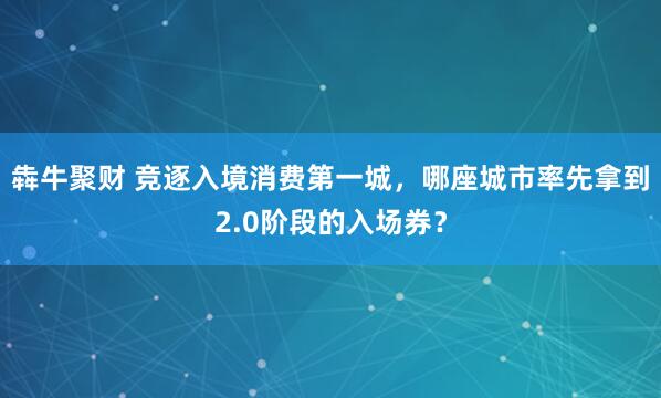 犇牛聚财 竞逐入境消费第一城,哪座城市率先拿到2.0阶段的入场券?