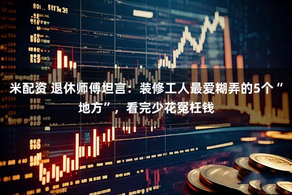 米配资 退休师傅坦言:装修工人最爱糊弄的5个“地方”,看完少花冤枉钱