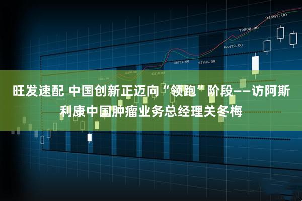 旺发速配 中国创新正迈向“领跑”阶段——访阿斯利康中国肿瘤业务总经理关冬梅