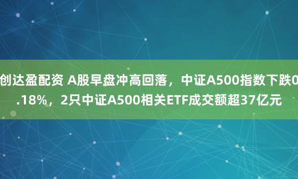 创达盈配资 A股早盘冲高回落,中证A500指数下跌0.18%,2只中证A500相关ETF成交额超37亿元
